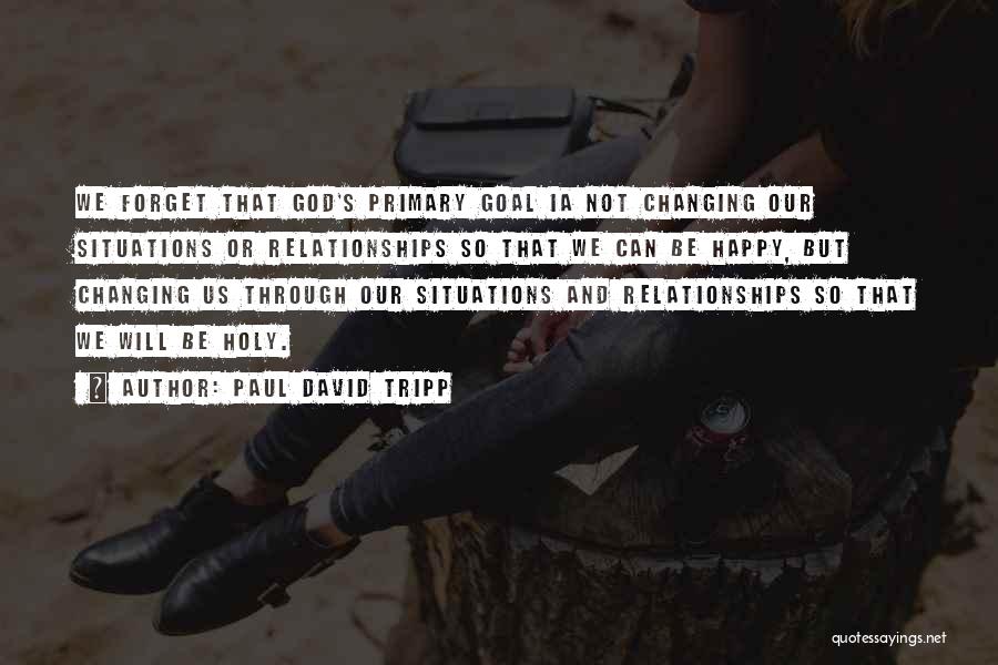 Paul David Tripp Quotes: We Forget That God's Primary Goal Ia Not Changing Our Situations Or Relationships So That We Can Be Happy, But