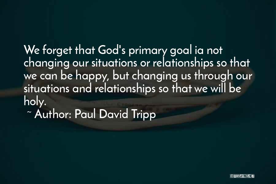 Paul David Tripp Quotes: We Forget That God's Primary Goal Ia Not Changing Our Situations Or Relationships So That We Can Be Happy, But