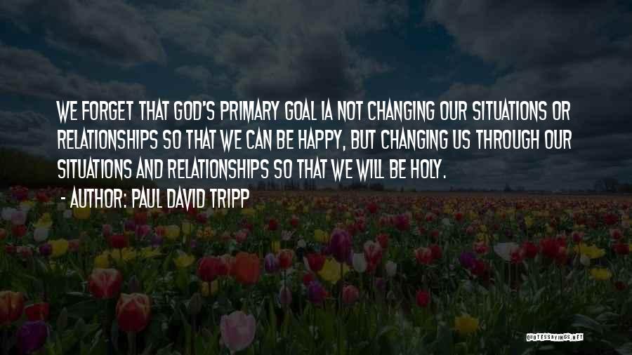 Paul David Tripp Quotes: We Forget That God's Primary Goal Ia Not Changing Our Situations Or Relationships So That We Can Be Happy, But