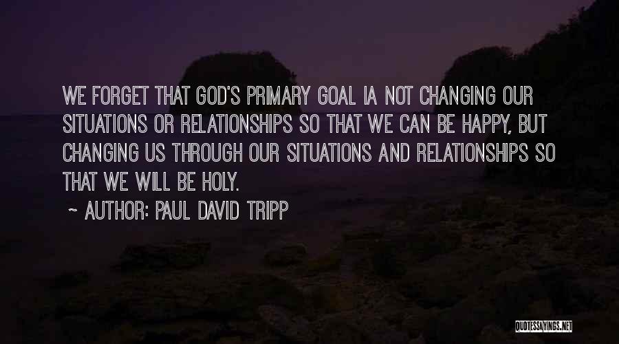 Paul David Tripp Quotes: We Forget That God's Primary Goal Ia Not Changing Our Situations Or Relationships So That We Can Be Happy, But