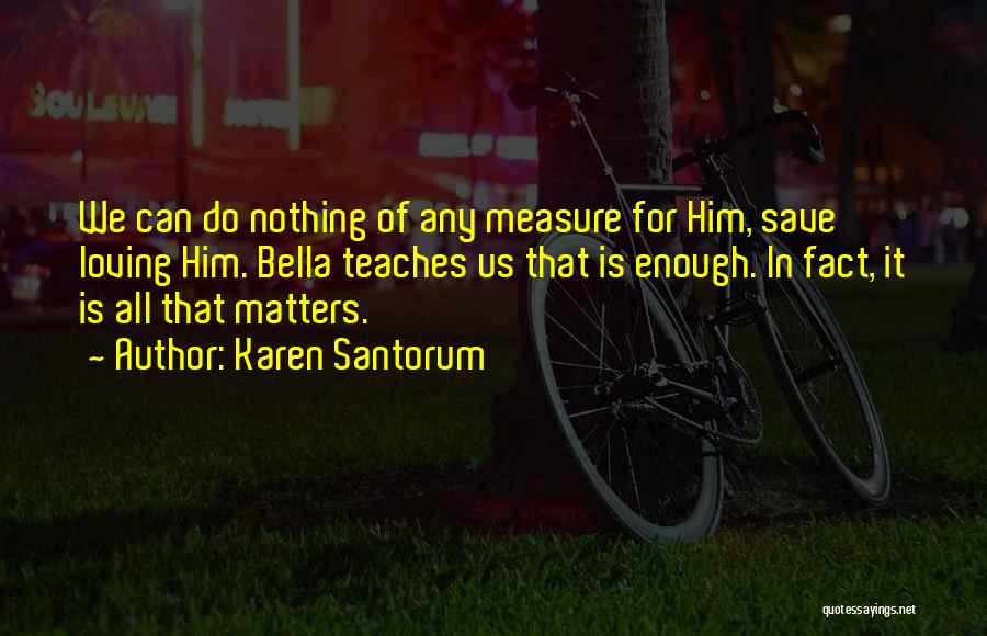Karen Santorum Quotes: We Can Do Nothing Of Any Measure For Him, Save Loving Him. Bella Teaches Us That Is Enough. In Fact,