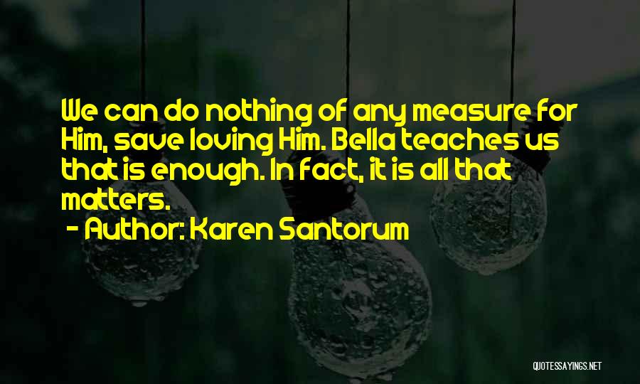 Karen Santorum Quotes: We Can Do Nothing Of Any Measure For Him, Save Loving Him. Bella Teaches Us That Is Enough. In Fact,