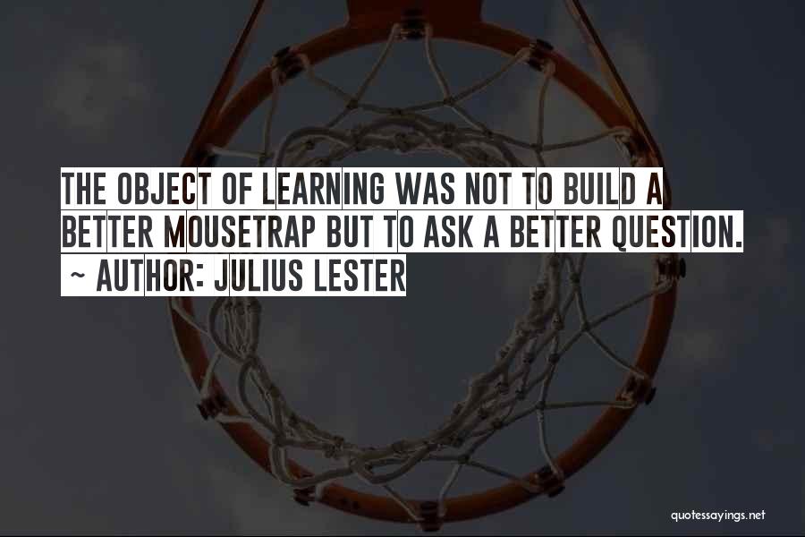 Julius Lester Quotes: The Object Of Learning Was Not To Build A Better Mousetrap But To Ask A Better Question.