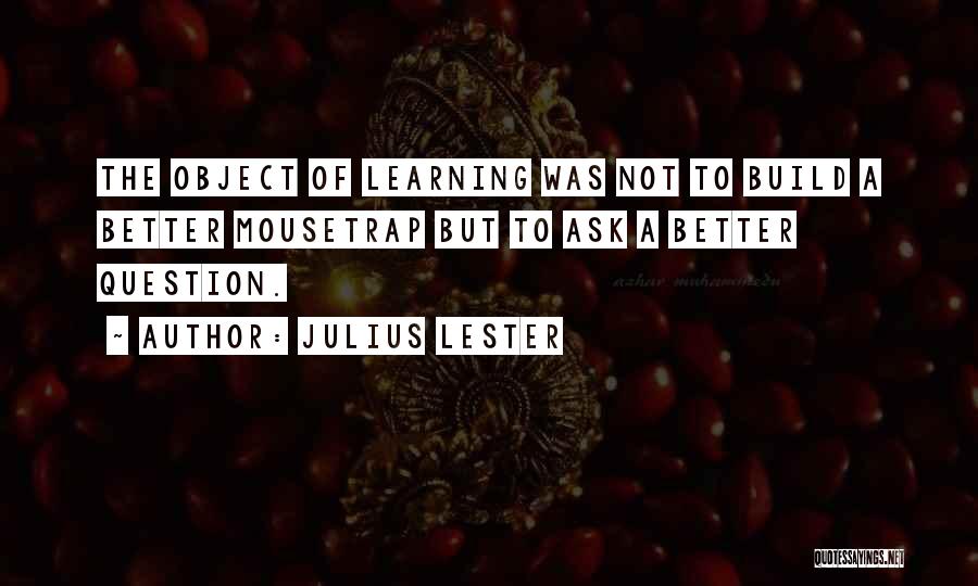 Julius Lester Quotes: The Object Of Learning Was Not To Build A Better Mousetrap But To Ask A Better Question.