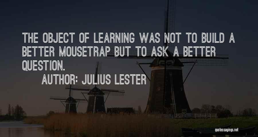 Julius Lester Quotes: The Object Of Learning Was Not To Build A Better Mousetrap But To Ask A Better Question.