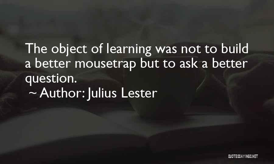 Julius Lester Quotes: The Object Of Learning Was Not To Build A Better Mousetrap But To Ask A Better Question.