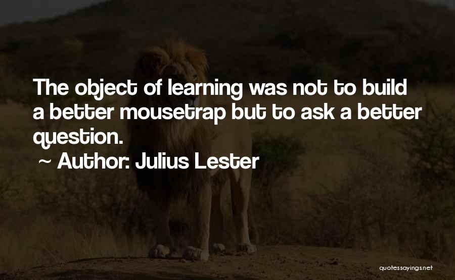 Julius Lester Quotes: The Object Of Learning Was Not To Build A Better Mousetrap But To Ask A Better Question.