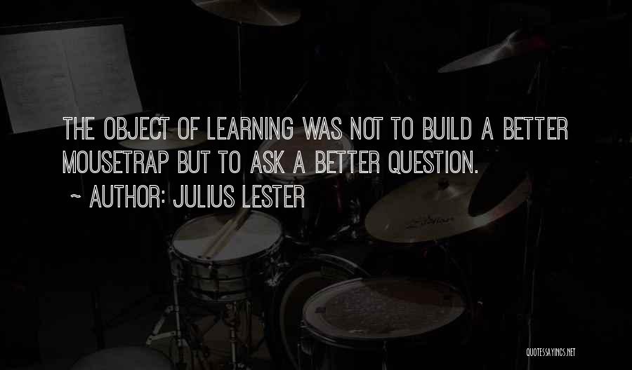 Julius Lester Quotes: The Object Of Learning Was Not To Build A Better Mousetrap But To Ask A Better Question.