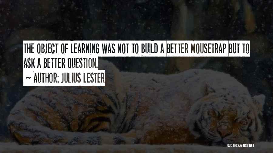 Julius Lester Quotes: The Object Of Learning Was Not To Build A Better Mousetrap But To Ask A Better Question.