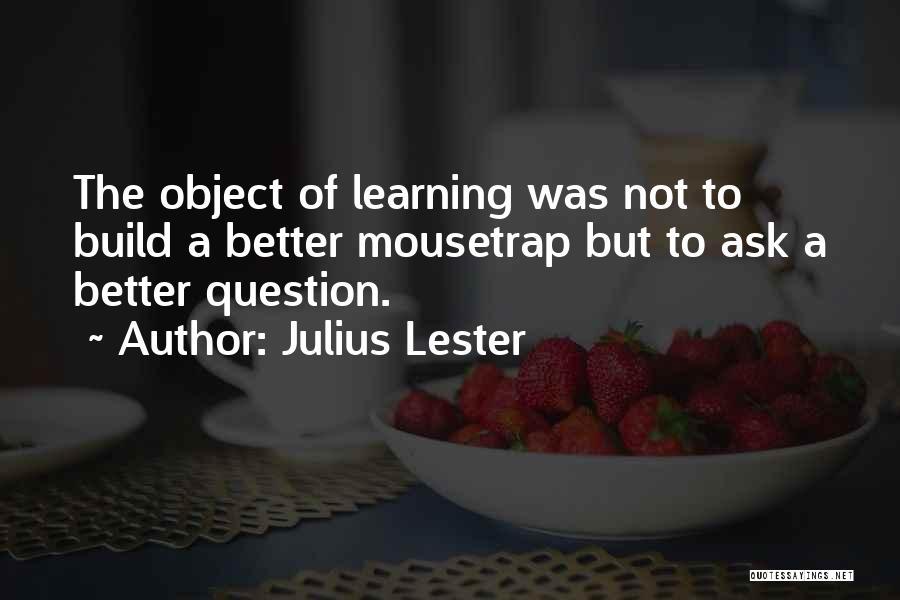 Julius Lester Quotes: The Object Of Learning Was Not To Build A Better Mousetrap But To Ask A Better Question.