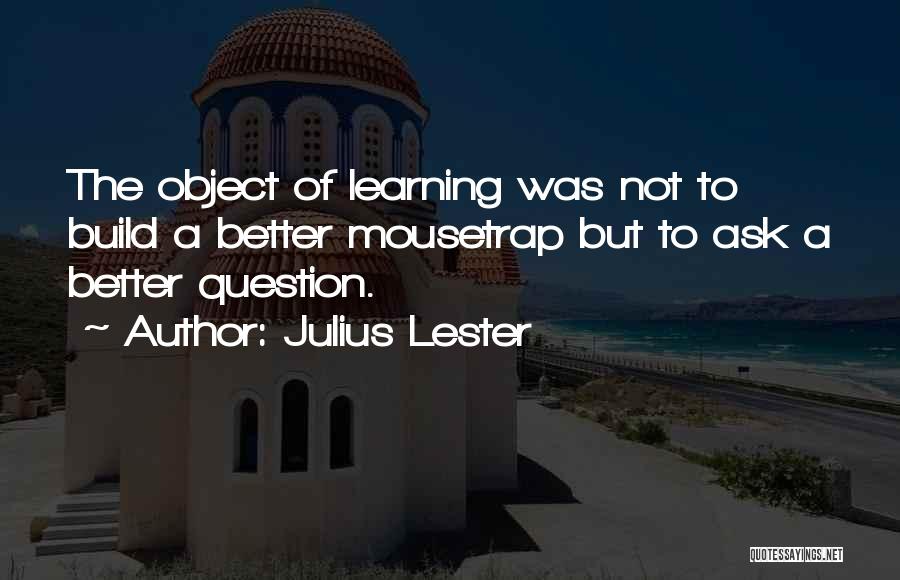 Julius Lester Quotes: The Object Of Learning Was Not To Build A Better Mousetrap But To Ask A Better Question.