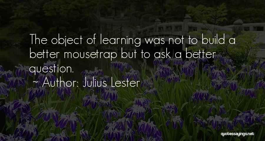 Julius Lester Quotes: The Object Of Learning Was Not To Build A Better Mousetrap But To Ask A Better Question.