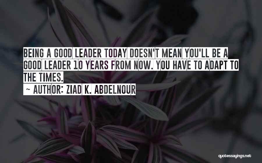 Ziad K. Abdelnour Quotes: Being A Good Leader Today Doesn't Mean You'll Be A Good Leader 10 Years From Now. You Have To Adapt
