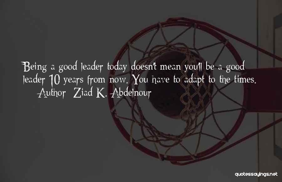 Ziad K. Abdelnour Quotes: Being A Good Leader Today Doesn't Mean You'll Be A Good Leader 10 Years From Now. You Have To Adapt