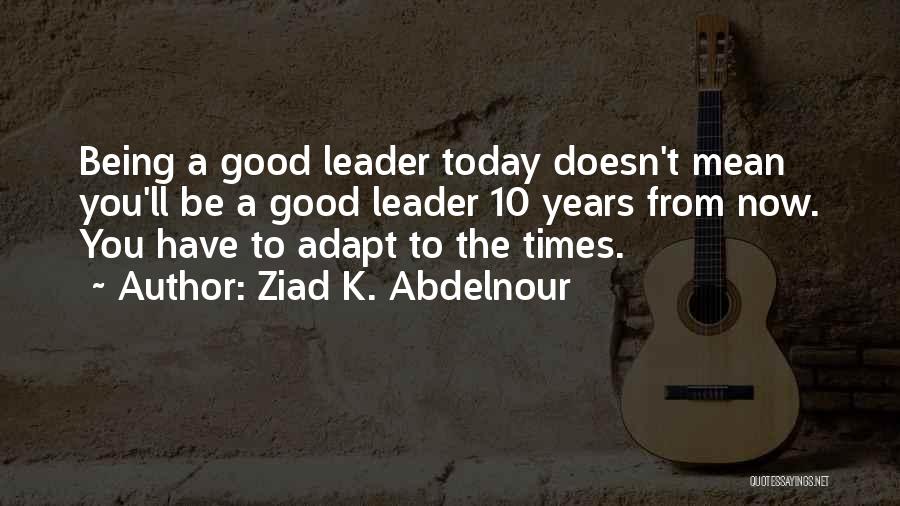 Ziad K. Abdelnour Quotes: Being A Good Leader Today Doesn't Mean You'll Be A Good Leader 10 Years From Now. You Have To Adapt