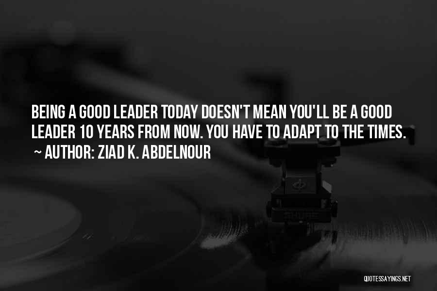 Ziad K. Abdelnour Quotes: Being A Good Leader Today Doesn't Mean You'll Be A Good Leader 10 Years From Now. You Have To Adapt