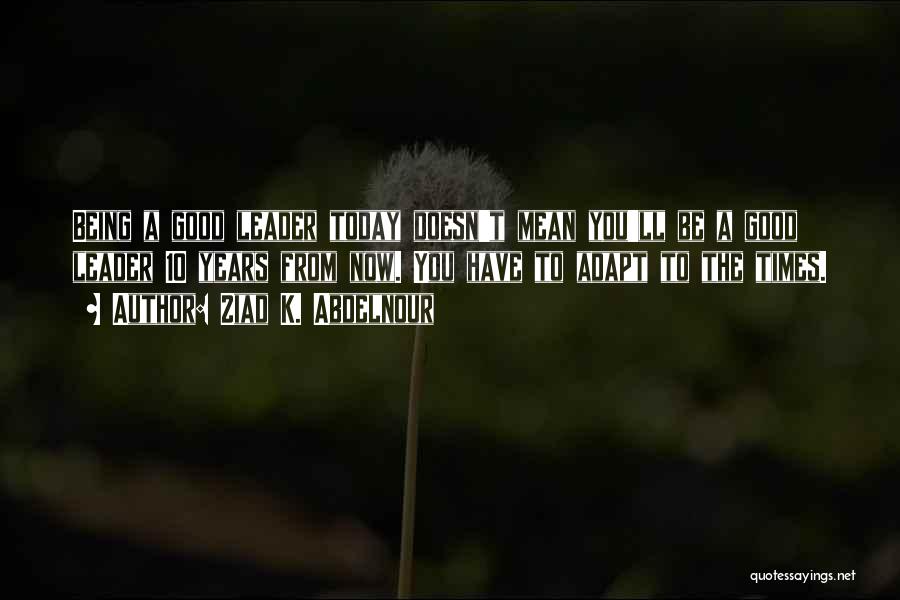 Ziad K. Abdelnour Quotes: Being A Good Leader Today Doesn't Mean You'll Be A Good Leader 10 Years From Now. You Have To Adapt