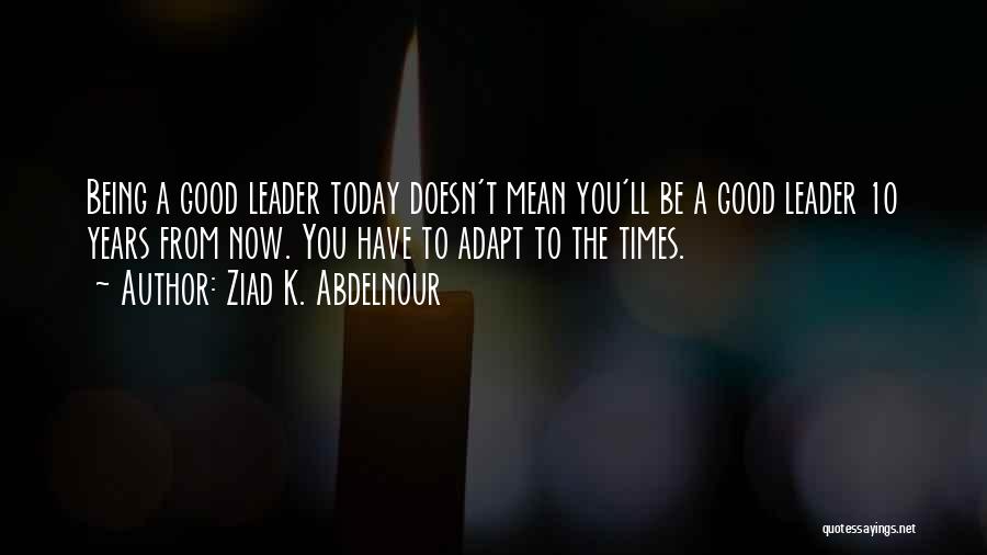 Ziad K. Abdelnour Quotes: Being A Good Leader Today Doesn't Mean You'll Be A Good Leader 10 Years From Now. You Have To Adapt