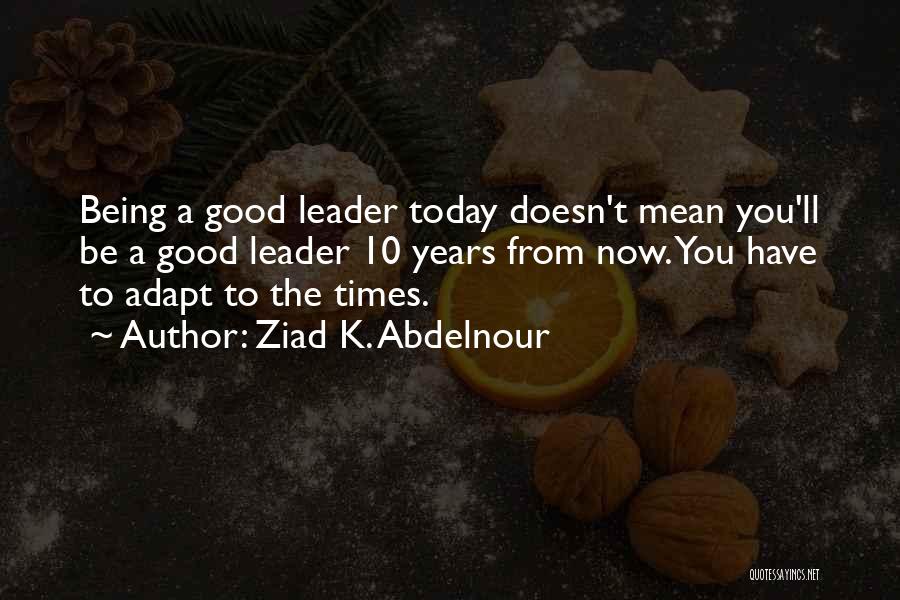 Ziad K. Abdelnour Quotes: Being A Good Leader Today Doesn't Mean You'll Be A Good Leader 10 Years From Now. You Have To Adapt