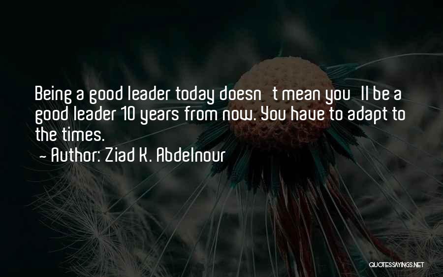 Ziad K. Abdelnour Quotes: Being A Good Leader Today Doesn't Mean You'll Be A Good Leader 10 Years From Now. You Have To Adapt