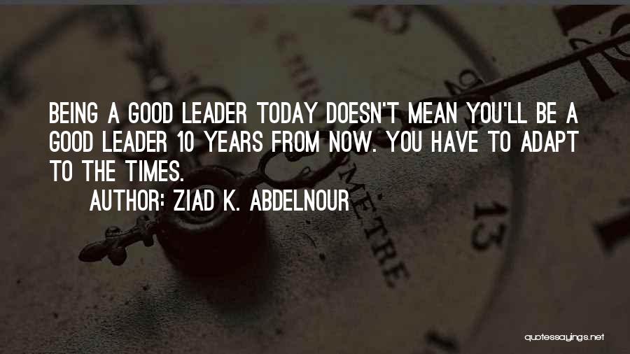 Ziad K. Abdelnour Quotes: Being A Good Leader Today Doesn't Mean You'll Be A Good Leader 10 Years From Now. You Have To Adapt