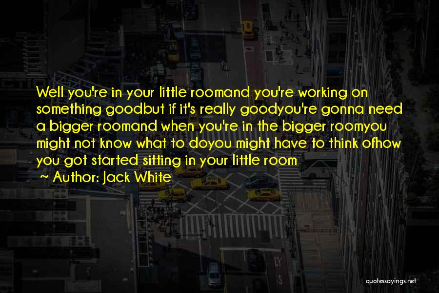 Jack White Quotes: Well You're In Your Little Roomand You're Working On Something Goodbut If It's Really Goodyou're Gonna Need A Bigger Roomand