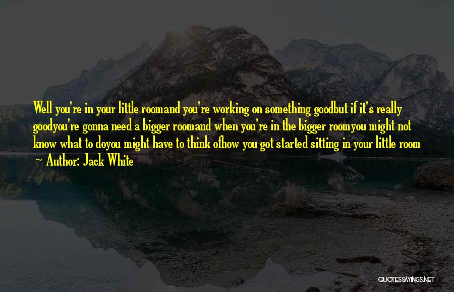 Jack White Quotes: Well You're In Your Little Roomand You're Working On Something Goodbut If It's Really Goodyou're Gonna Need A Bigger Roomand