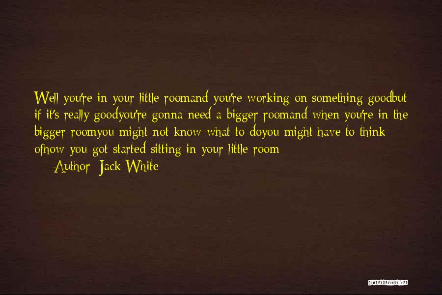 Jack White Quotes: Well You're In Your Little Roomand You're Working On Something Goodbut If It's Really Goodyou're Gonna Need A Bigger Roomand