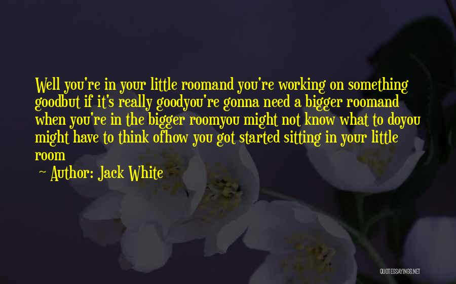 Jack White Quotes: Well You're In Your Little Roomand You're Working On Something Goodbut If It's Really Goodyou're Gonna Need A Bigger Roomand