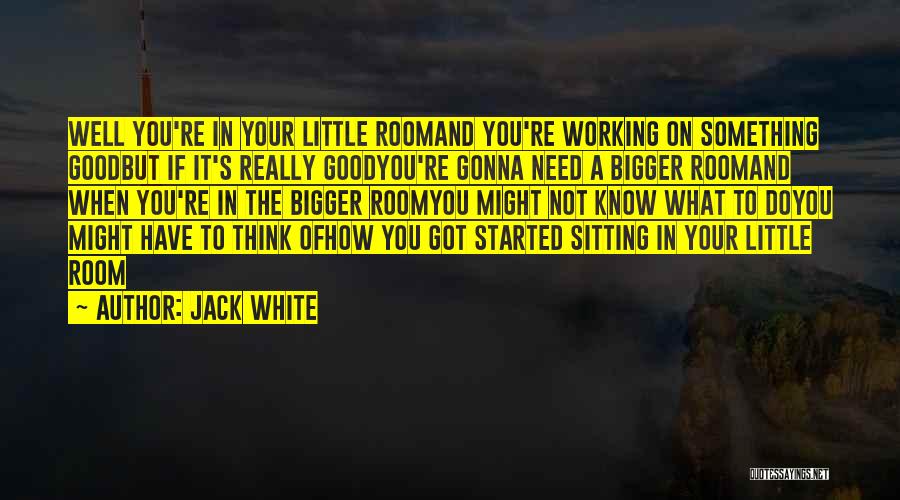 Jack White Quotes: Well You're In Your Little Roomand You're Working On Something Goodbut If It's Really Goodyou're Gonna Need A Bigger Roomand