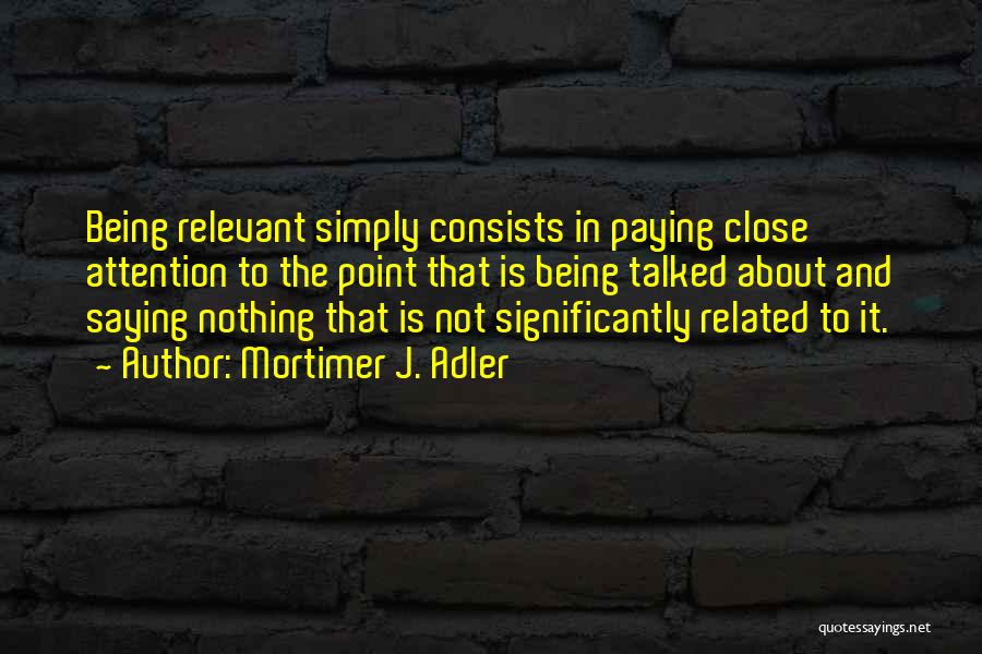 Mortimer J. Adler Quotes: Being Relevant Simply Consists In Paying Close Attention To The Point That Is Being Talked About And Saying Nothing That