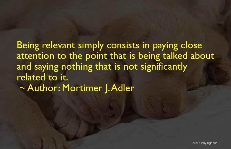 Mortimer J. Adler Quotes: Being Relevant Simply Consists In Paying Close Attention To The Point That Is Being Talked About And Saying Nothing That