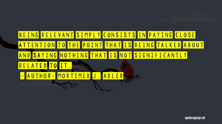 Mortimer J. Adler Quotes: Being Relevant Simply Consists In Paying Close Attention To The Point That Is Being Talked About And Saying Nothing That