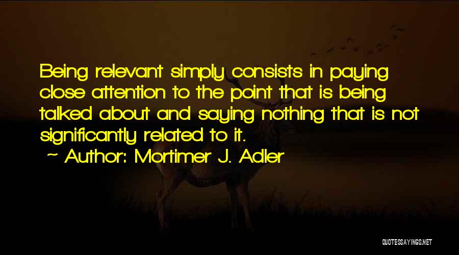 Mortimer J. Adler Quotes: Being Relevant Simply Consists In Paying Close Attention To The Point That Is Being Talked About And Saying Nothing That