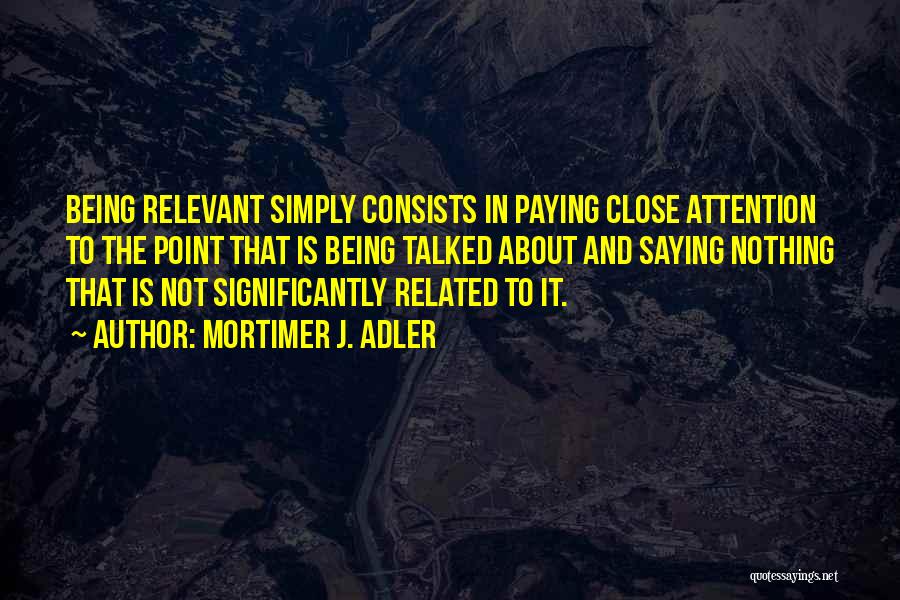 Mortimer J. Adler Quotes: Being Relevant Simply Consists In Paying Close Attention To The Point That Is Being Talked About And Saying Nothing That