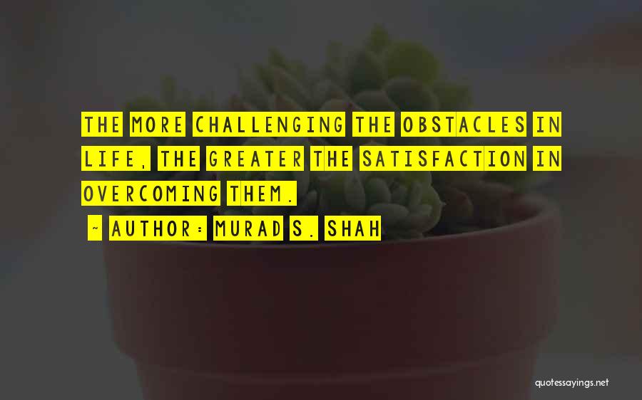 Murad S. Shah Quotes: The More Challenging The Obstacles In Life, The Greater The Satisfaction In Overcoming Them.