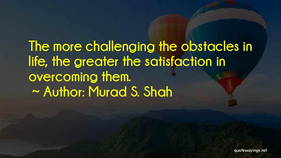 Murad S. Shah Quotes: The More Challenging The Obstacles In Life, The Greater The Satisfaction In Overcoming Them.