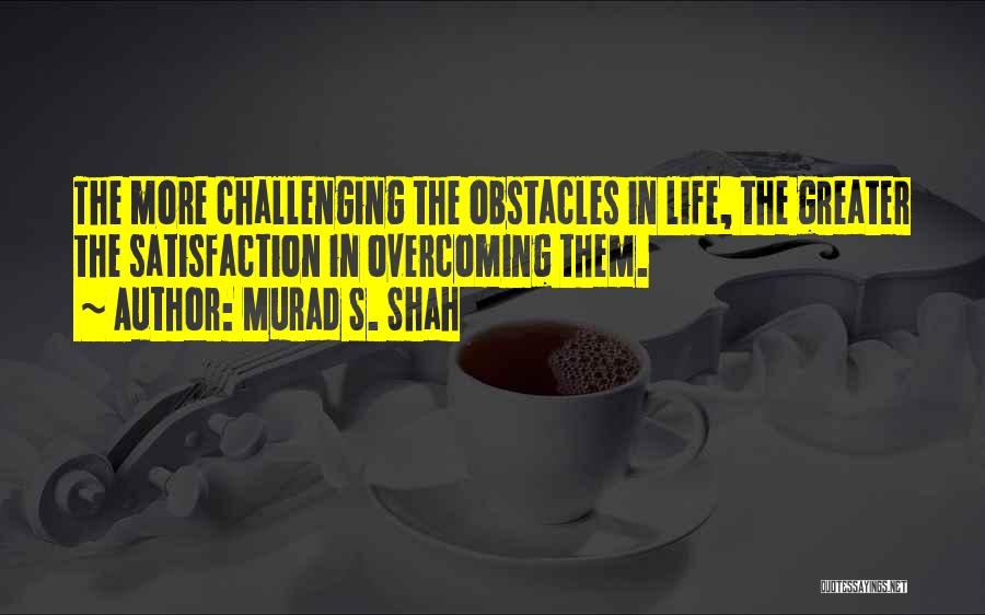 Murad S. Shah Quotes: The More Challenging The Obstacles In Life, The Greater The Satisfaction In Overcoming Them.