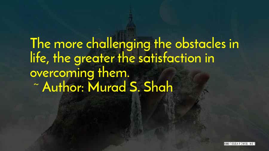 Murad S. Shah Quotes: The More Challenging The Obstacles In Life, The Greater The Satisfaction In Overcoming Them.