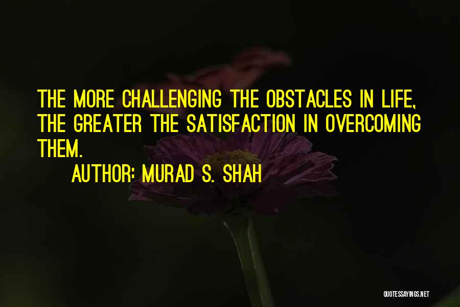 Murad S. Shah Quotes: The More Challenging The Obstacles In Life, The Greater The Satisfaction In Overcoming Them.