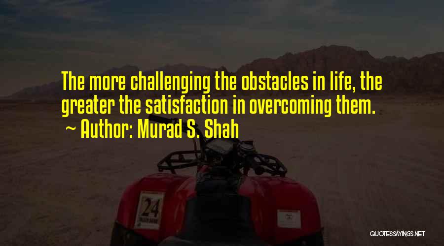 Murad S. Shah Quotes: The More Challenging The Obstacles In Life, The Greater The Satisfaction In Overcoming Them.