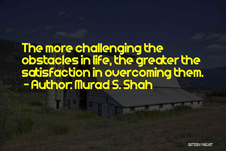 Murad S. Shah Quotes: The More Challenging The Obstacles In Life, The Greater The Satisfaction In Overcoming Them.