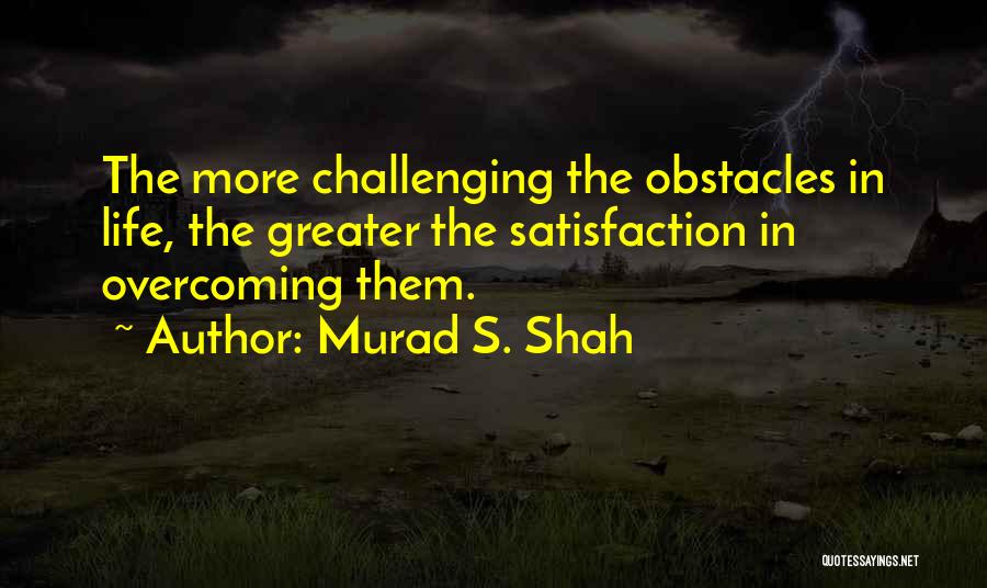 Murad S. Shah Quotes: The More Challenging The Obstacles In Life, The Greater The Satisfaction In Overcoming Them.