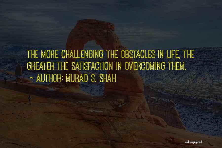 Murad S. Shah Quotes: The More Challenging The Obstacles In Life, The Greater The Satisfaction In Overcoming Them.