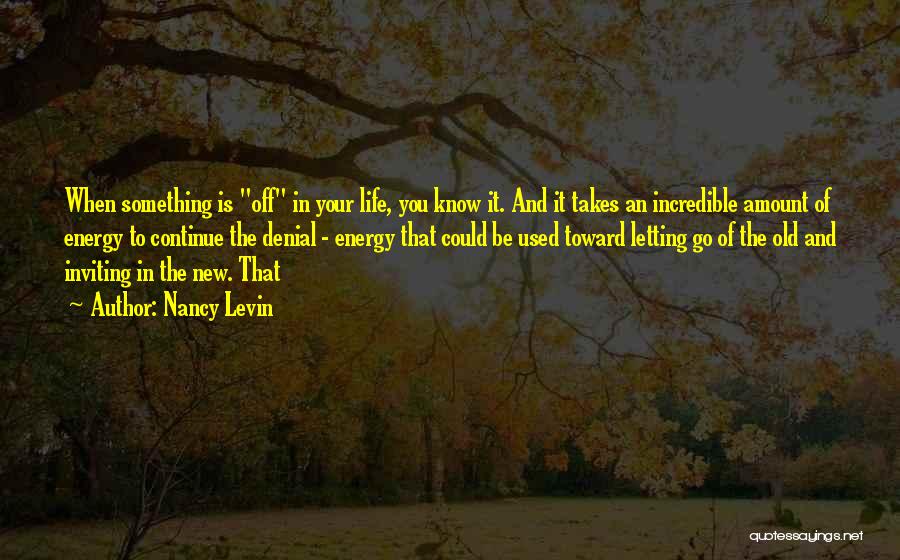 Nancy Levin Quotes: When Something Is Off In Your Life, You Know It. And It Takes An Incredible Amount Of Energy To Continue