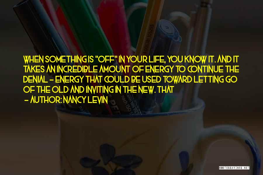 Nancy Levin Quotes: When Something Is Off In Your Life, You Know It. And It Takes An Incredible Amount Of Energy To Continue