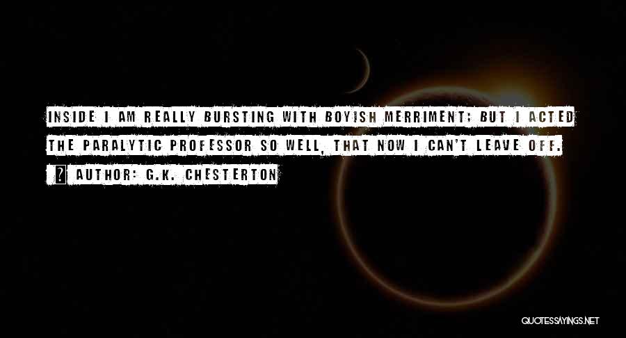 G.K. Chesterton Quotes: Inside I Am Really Bursting With Boyish Merriment; But I Acted The Paralytic Professor So Well, That Now I Can't