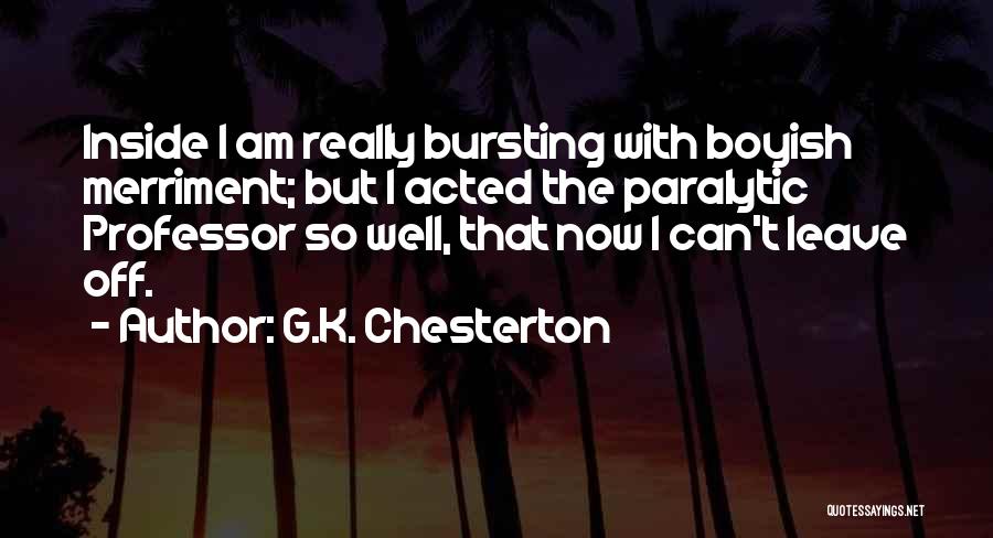 G.K. Chesterton Quotes: Inside I Am Really Bursting With Boyish Merriment; But I Acted The Paralytic Professor So Well, That Now I Can't