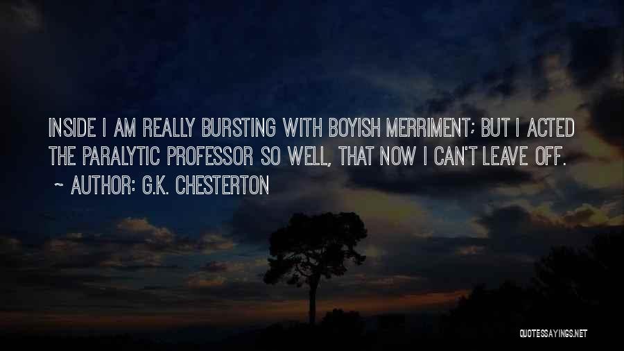 G.K. Chesterton Quotes: Inside I Am Really Bursting With Boyish Merriment; But I Acted The Paralytic Professor So Well, That Now I Can't