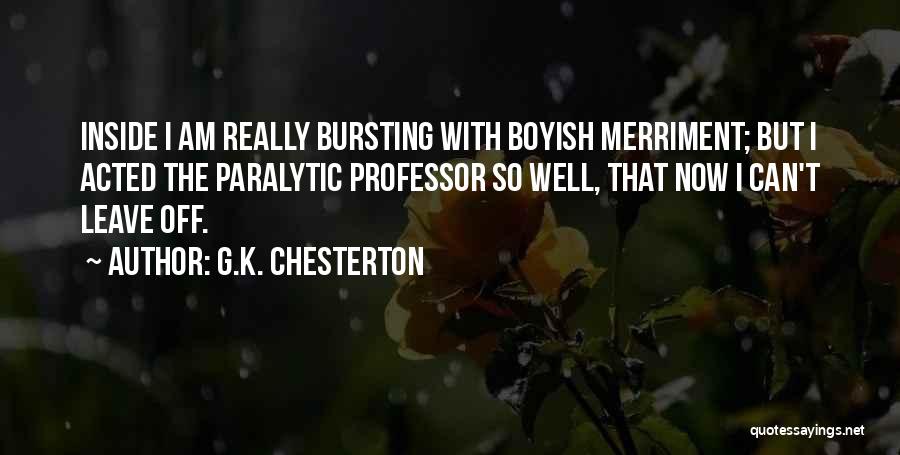 G.K. Chesterton Quotes: Inside I Am Really Bursting With Boyish Merriment; But I Acted The Paralytic Professor So Well, That Now I Can't